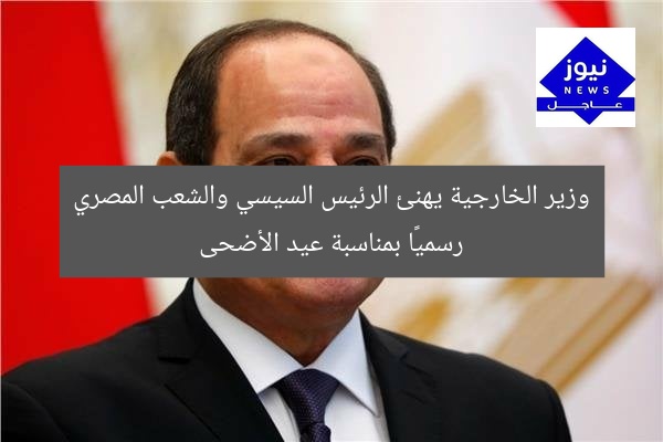 وزير الخارجية يهنئ الرئيس السيسي والشعب المصري رسميًا بمناسبة عيد الأضحى