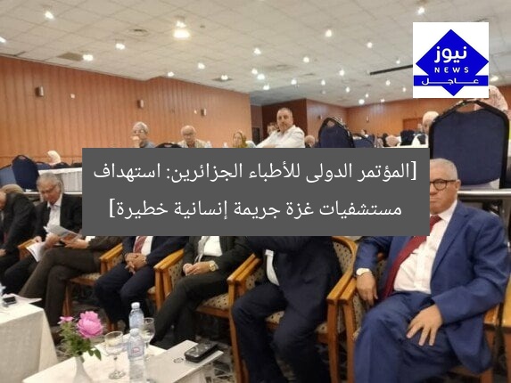 [المؤتمر الدولى للأطباء الجزائرين: استهداف مستشفيات غزة جريمة إنسانية خطيرة]