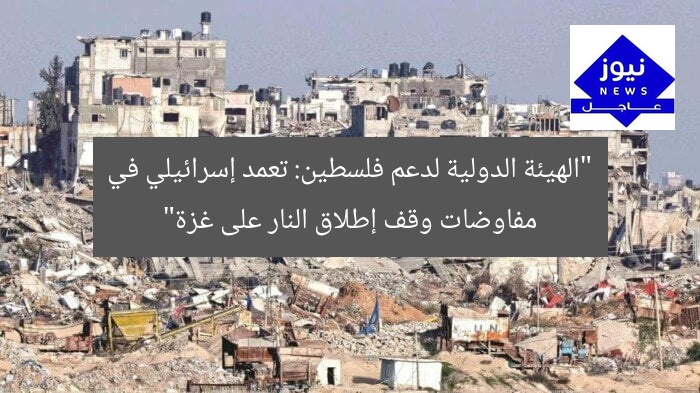 “الهيئة الدولية لدعم فلسطين: تعمد إسرائيلي في مفاوضات وقف إطلاق النار على غزة”