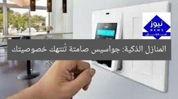 المنازل الذكية: جواسيس صامتة تُنتهك خصوصيتك