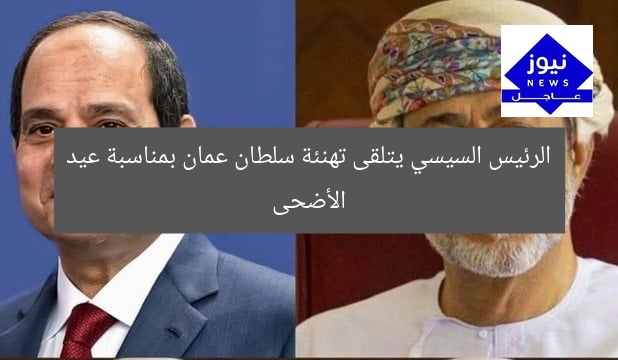 الرئيس السيسي يتلقى تهنئة سلطان عمان بمناسبة عيد الأضحى
