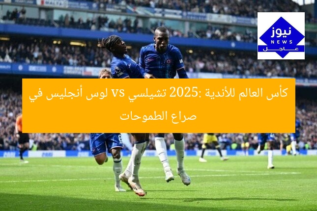 كأس العالم للأندية 2025: تشيلسي vs لوس أنجليس في صراع الطموحات