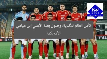 كأس العالم للأندية: وصول بعثة الأهلي إلى ميامي الأمريكية