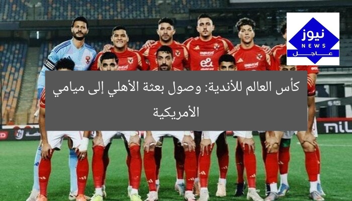 كأس العالم للأندية: وصول بعثة الأهلي إلى ميامي الأمريكية