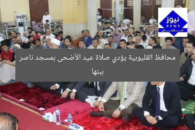 محافظ القليوبية يؤدي صلاة عيد الأضحى بمسجد ناصر ببنها