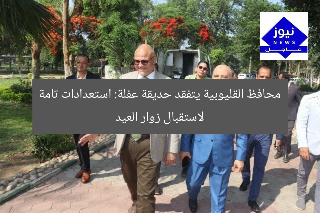 “محافظ القليوبية يتفقد حديقة عفلة القناطر الخيرية: جاهز لاستقبال زوار العيد”