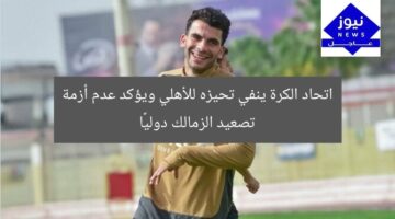 اتحاد الكرة ينفي تحيزه للأهلي ويؤكد عدم أزمة تصعيد الزمالك دوليًا