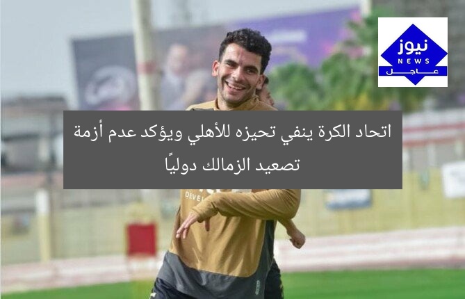 اتحاد الكرة ينفي تحيزه للأهلي ويؤكد عدم أزمة تصعيد الزمالك دوليًا