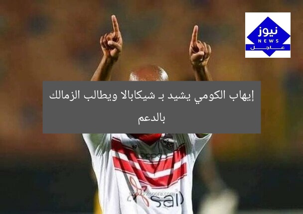 إيهاب الكومي يشيد بـ شيكابالا ويطالب الزمالك بالدعم