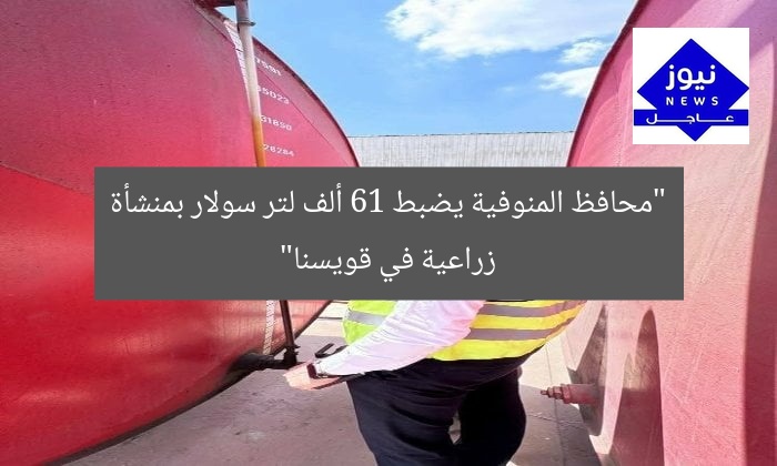 “المنوفية: القبض على 61 ألف لتر سولار بمنشأة تقاوي في قويسنا”