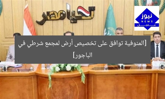 [المنوفية توافق على تخصيص أرض لمجمع شرطي في الباجور]