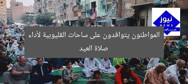المواطنون يتوافدون على ساحات القليوبية لأداء صلاة العيد