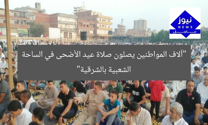 “آلاف المواطنين يصلون صلاة عيد الأضحى في الساحة الشعبية بالشرقية”
