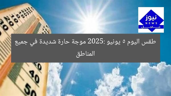 طقس اليوم 5 يونيو 2025: موجة حارة شديدة في جميع المناطق