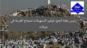 رئيس بعثة الحج: توفير التسهيلات لحجاج القرعة في عرفات