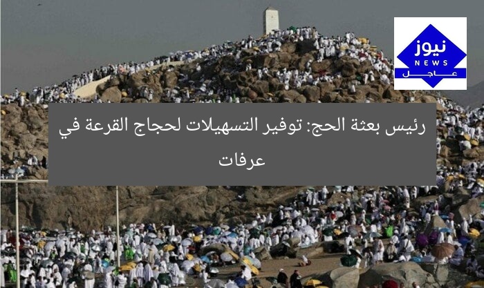 رئيس بعثة الحج: توفير التسهيلات لحجاج القرعة في عرفات
