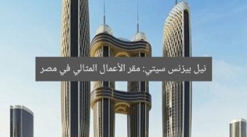 نيل بيزنس سيتي: مقر الأعمال المثالي في مصر