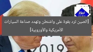 [الصين ترد بقوة على واشنطن وتهدد صناعة السيارات الأمريكية والأوروبية]