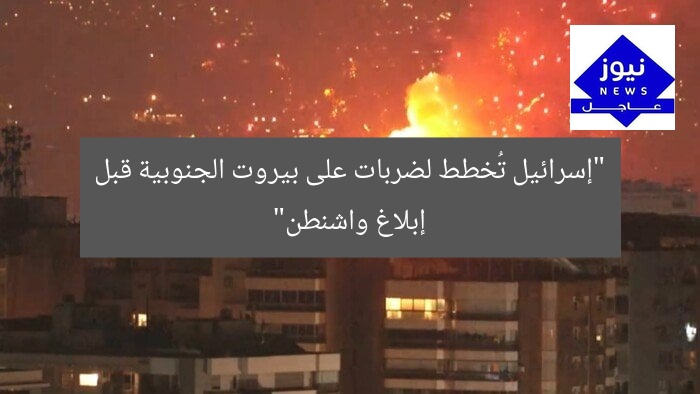 “إسرائيل تُخطط لضربات على بيروت الجنوبية قبل إبلاغ واشنطن”