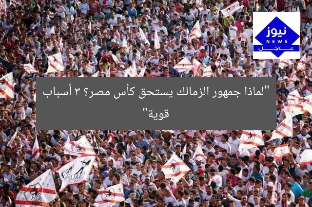 “لماذا جمهور الزمالك يستحق كأس مصر؟ 3 أسباب قوية”