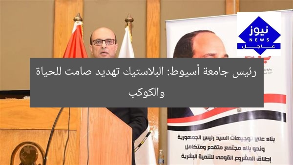 رئيس جامعة أسيوط: البلاستيك تهديد صامت للحياة والكوكب