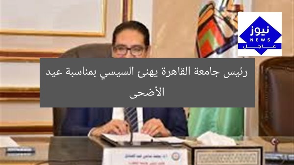 رئيس جامعة القاهرة يهنئ السيسي بمناسبة عيد الأضحى