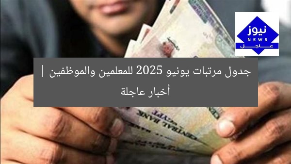 جدول مرتبات يونيو 2025 للمعلمين والموظفين | أخبار عاجلة