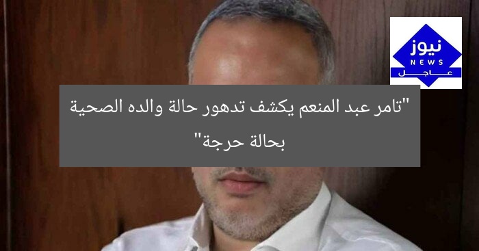 “تامر عبد المنعم يكشف تدهور حالة والده الصحية بحالة حرجة”