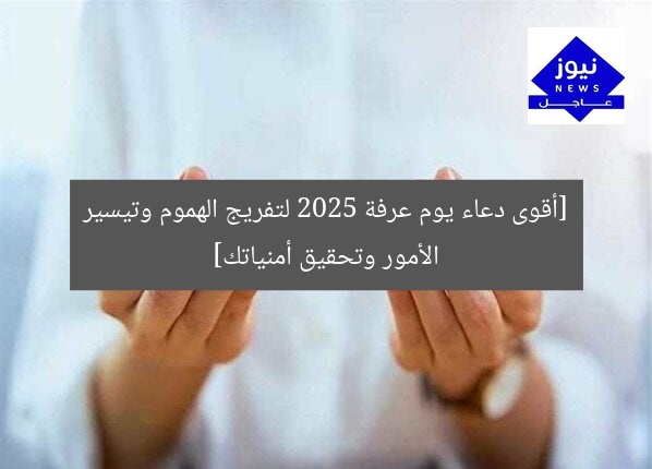 [أقوى دعاء يوم عرفة 2025 لتفريج الهموم وتيسير الأمور وتحقيق أمنياتك]