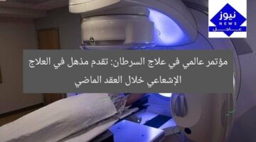 مؤتمر عالمي في علاج السرطان: تقدم مذهل في العلاج الإشعاعي خلال العقد الماضي