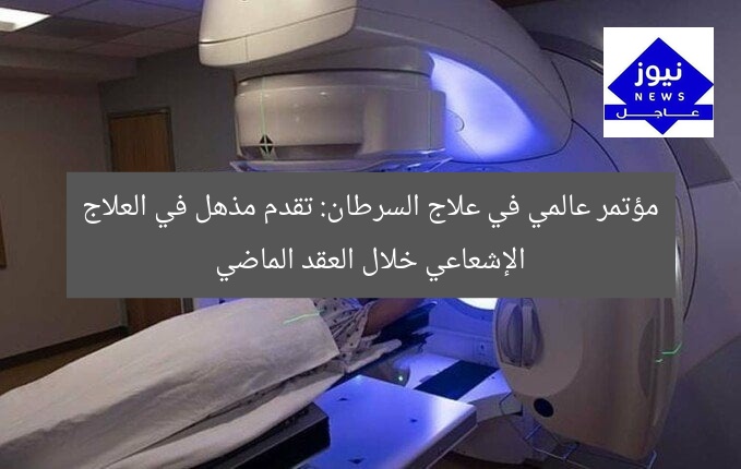 مؤتمر عالمي في علاج السرطان: تقدم مذهل في العلاج الإشعاعي خلال العقد الماضي