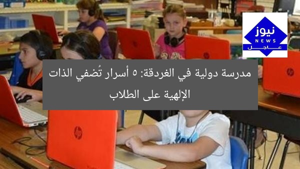 مدرسة دولية في الغردقة: 5 أسرار تُضفي الذات الإلهية على الطلاب