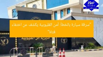“سرقة سيارة بالخطأ: أمن القليوبية يكشف عن اختفاء فتاة”