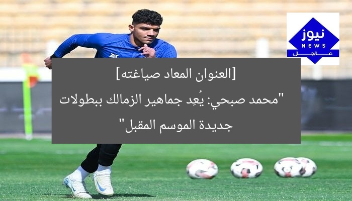 [العنوان المعاد صياغته]  
“محمد صبحي: يُعِد جماهير الزمالك ببطولات جديدة الموسم المقبل”
