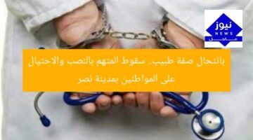 بانتحال صفة طبيب.. سقوط المتهم بالنصب والاحتيال على المواطنين بمدينة نصر