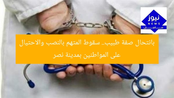 بانتحال صفة طبيب.. سقوط المتهم بالنصب والاحتيال على المواطنين بمدينة نصر