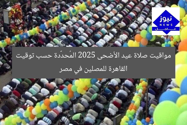 مواقيت صلاة عيد الأضحى 2025 المُحدَّدة حسب توقيت القاهرة للمصلين في مصر
