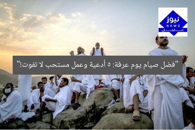 “فضل صيام يوم عرفة: 5 أدعية وعمل مستحب لا تفوت!”