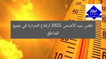 طقس عيد الأضحى 2025: ارتفاع الحرارة في معظم المناطق يثير القلق!