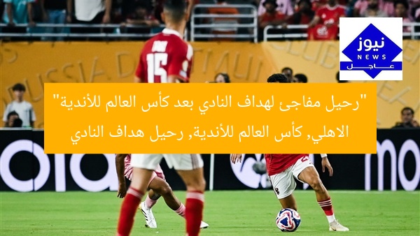 “رحيل مفاجئ لهداف النادي بعد كأس العالم للأندية”  
الاهلي, كأس العالم للأندية, رحيل هداف النادي