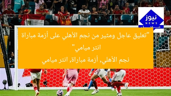 “تعليق عاجل ومثير من نجم الأهلي على أزمة مباراة انتر ميامي”  
نجم الأهلي, أزمة مباراة, انتر ميامي