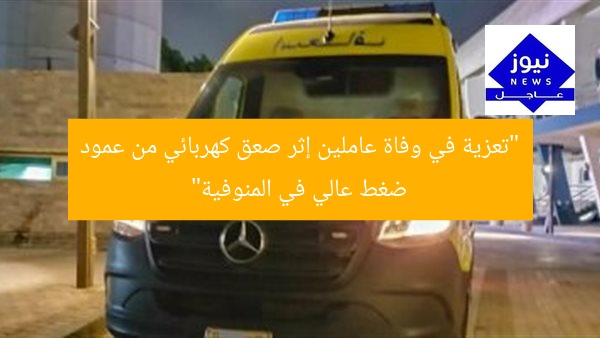 “تعزية في وفاة عاملين إثر صعق كهربائي من عمود ضغط عالي في المنوفية”