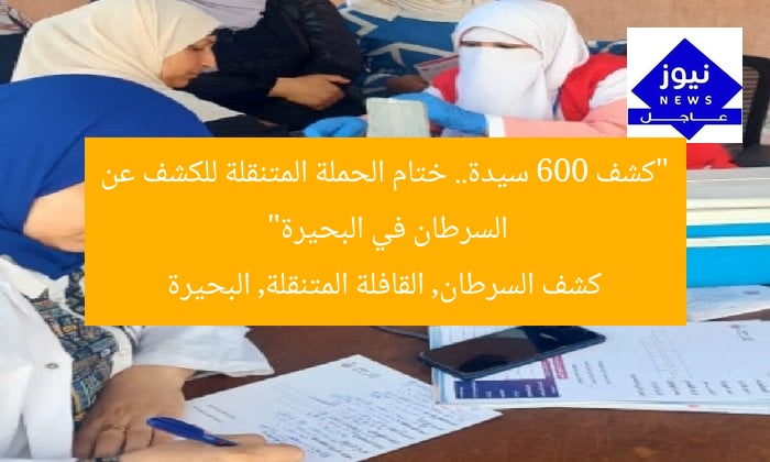 “كشف 600 سيدة.. ختام الحملة المتنقلة للكشف عن السرطان في البحيرة”  
كشف السرطان, القافلة المتنقلة, البحيرة