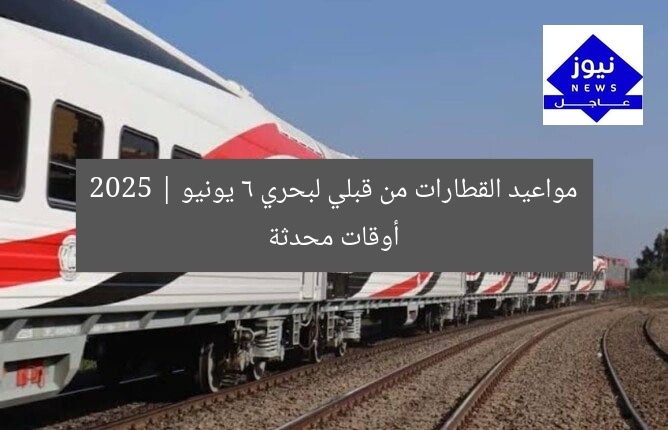 مواعيد القطارات من قبلي لبحري 6 يونيو 2025 | أوقات محدثة