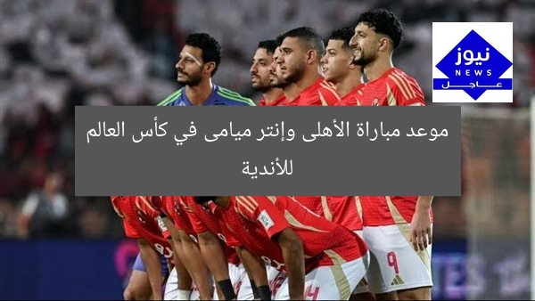 موعد مباراة الأهلى وإنتر ميامى في كأس العالم للأندية