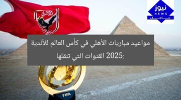 مواعيد مباريات الأهلي في كأس العالم للأندية 2025: القنوات التي تنقلها