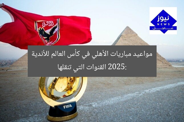 مواعيد مباريات الأهلي في كأس العالم للأندية 2025: القنوات التي تنقلها