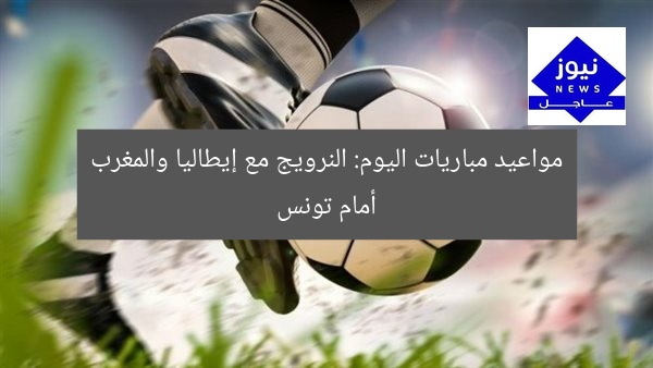 أبرز مباريات اليوم: النرويج vs إيطاليا والمغرب vs تونس