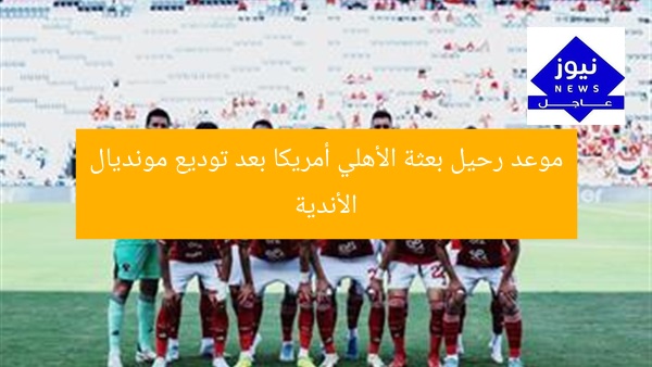 موعد رحيل بعثة الأهلي أمريكا بعد توديع مونديال الأندية