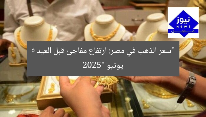 “سعر الذهب في مصر: ارتفاع مفاجئ قبل العيد 5 يونيو 2025”